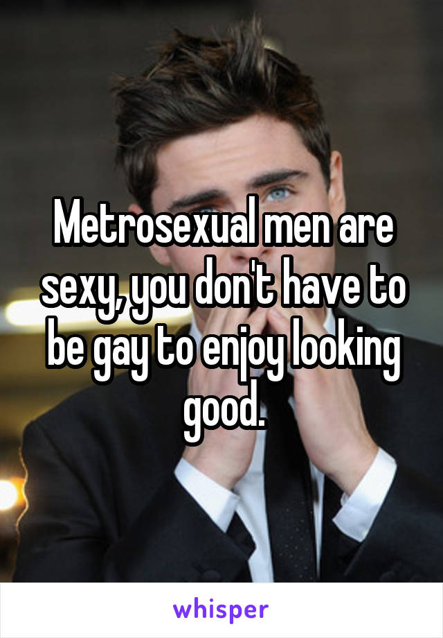 Metrosexual men are sexy, you don't have to be gay to enjoy looking good.