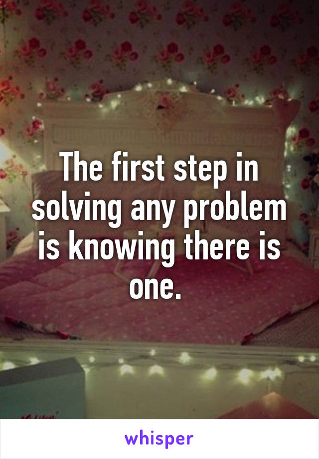 The first step in solving any problem is knowing there is one. 