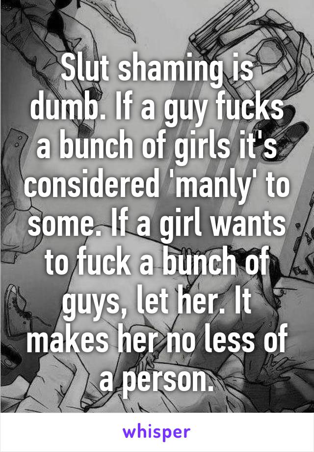 Slut shaming is dumb. If a guy fucks a bunch of girls it's considered 'manly' to some. If a girl wants to fuck a bunch of guys, let her. It makes her no less of a person.