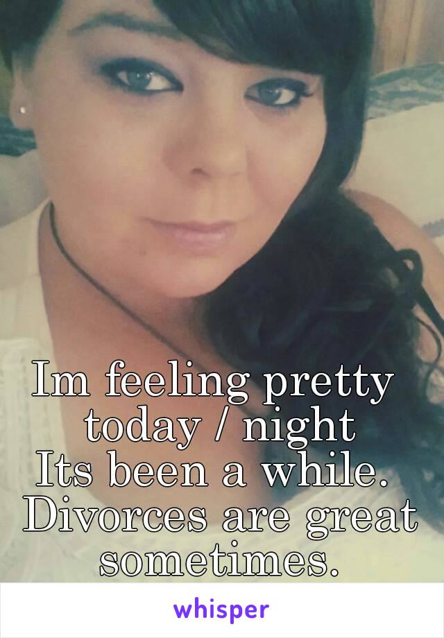 Im feeling pretty today / night
Its been a while. Divorces are great sometimes.