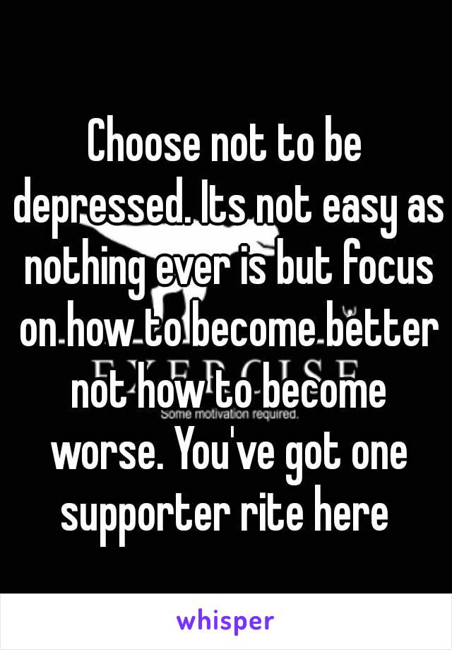 Choose not to be depressed. Its not easy as nothing ever is but focus on how to become better not how to become worse. You've got one supporter rite here 