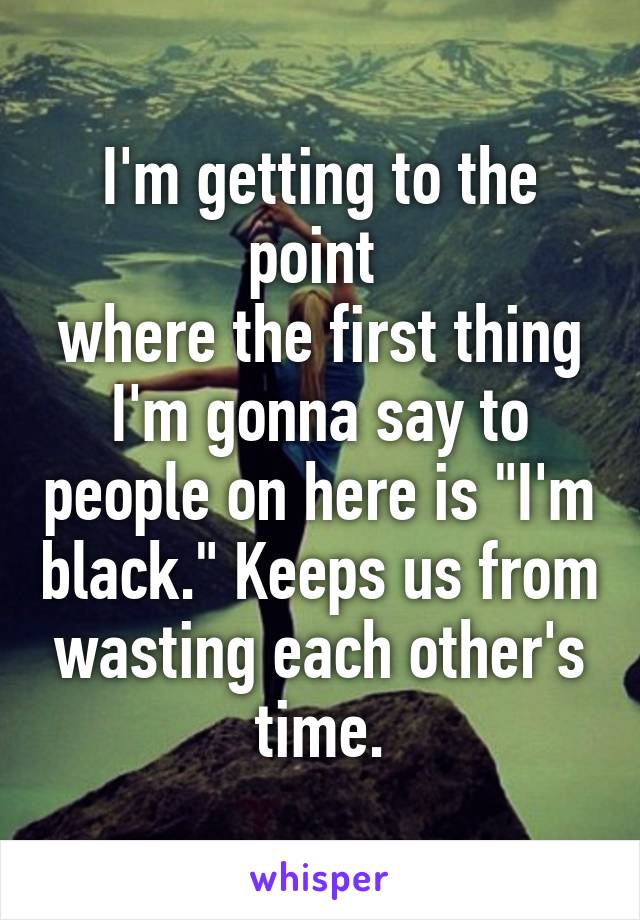 I'm getting to the point 
where the first thing I'm gonna say to people on here is "I'm black." Keeps us from wasting each other's time.