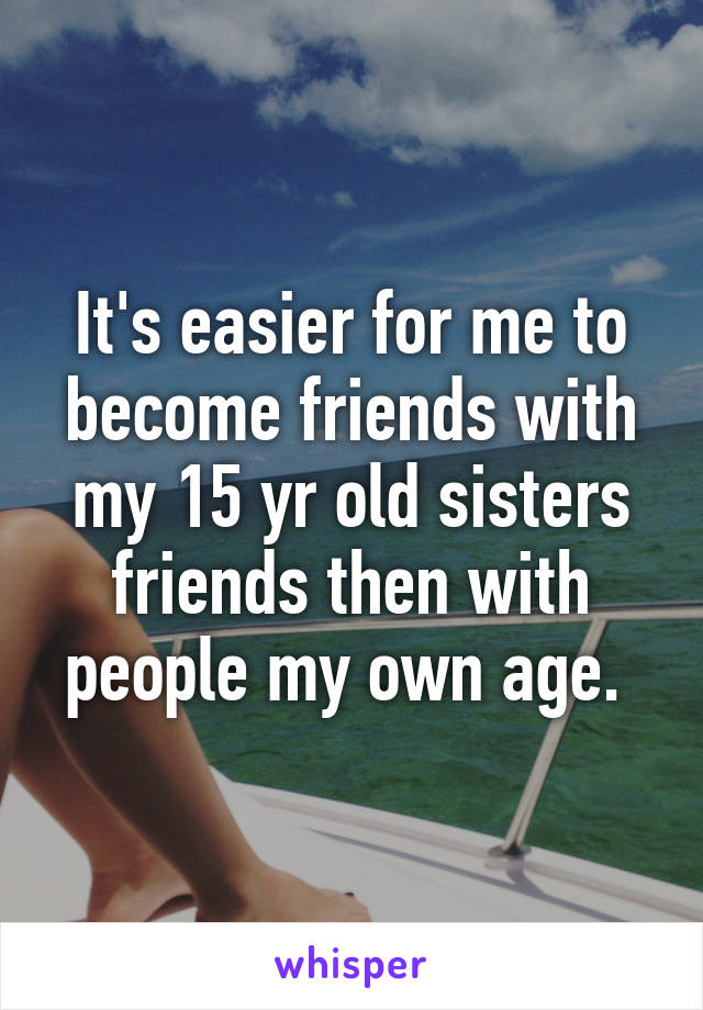 It's easier for me to become friends with my 15 yr old sisters friends then with people my own age. 