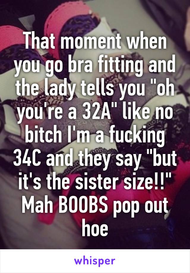 That moment when you go bra fitting and the lady tells you "oh you're a 32A" like no bitch I'm a fucking 34C and they say "but it's the sister size!!" Mah BOOBS pop out hoe