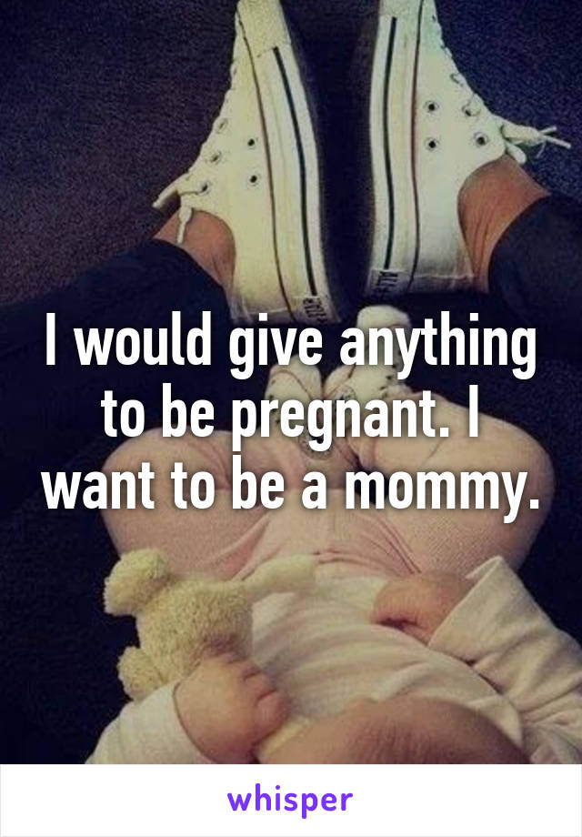 I would give anything to be pregnant. I want to be a mommy.