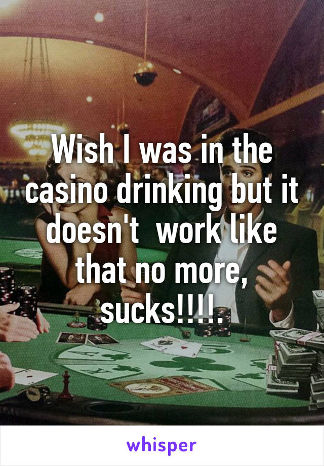 Wish I was in the casino drinking but it doesn't  work like that no more, sucks!!!!.