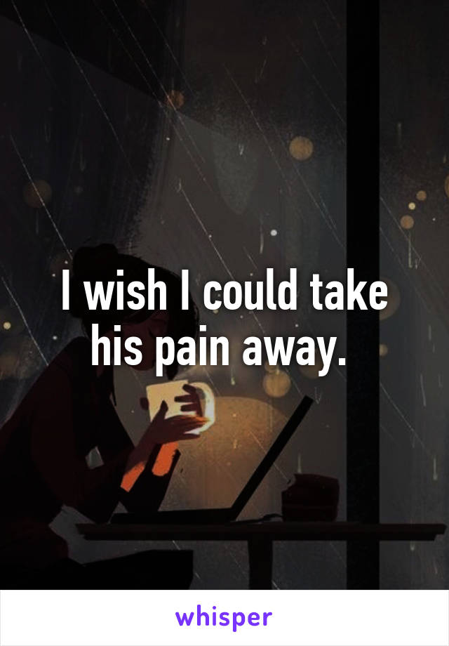 I wish I could take his pain away. 