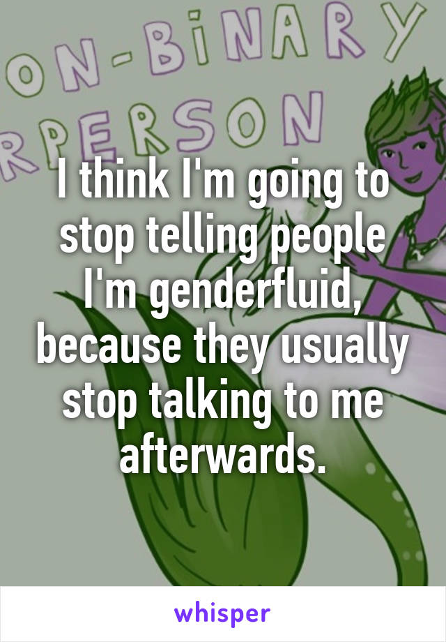 I think I'm going to stop telling people I'm genderfluid, because they usually stop talking to me afterwards.