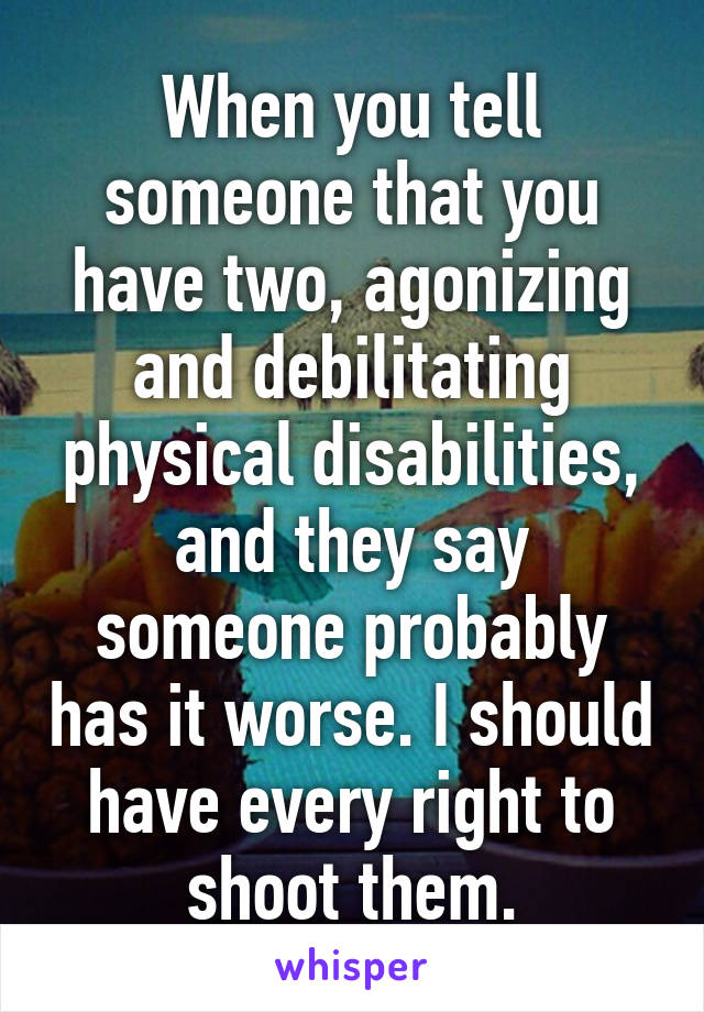 When you tell someone that you have two, agonizing and debilitating physical disabilities, and they say someone probably has it worse. I should have every right to shoot them.