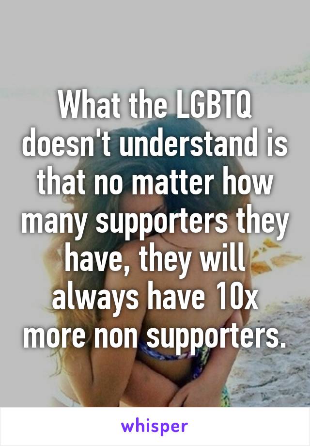 What the LGBTQ doesn't understand is that no matter how many supporters they have, they will always have 10x more non supporters.