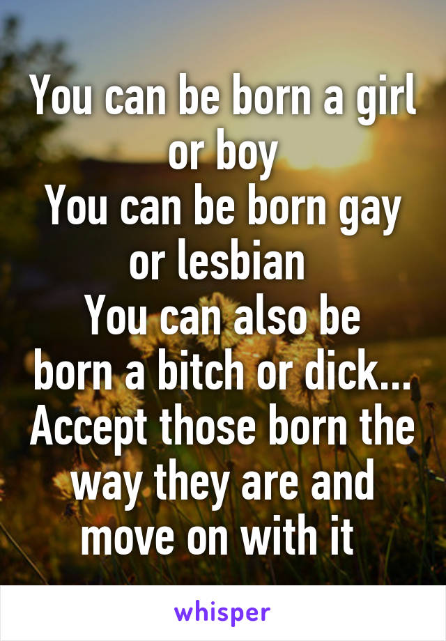 You can be born a girl or boy
You can be born gay or lesbian 
You can also be born a bitch or dick... Accept those born the way they are and move on with it 