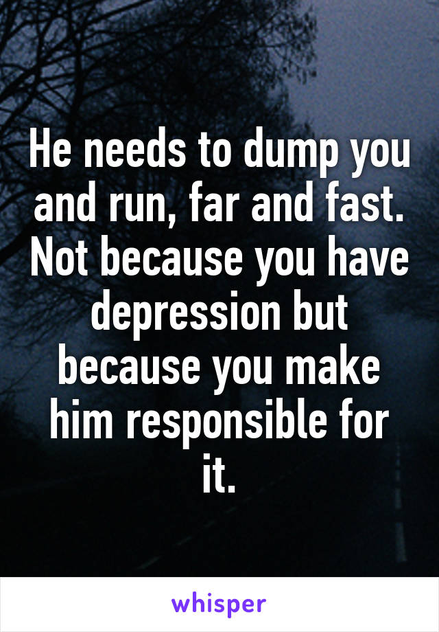 He needs to dump you and run, far and fast. Not because you have depression but because you make him responsible for it.