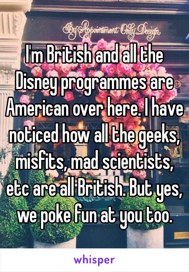 I'm British and all the Disney programmes are American over here. I have noticed how all the geeks, misfits, mad scientists, etc are all British. But yes, we poke fun at you too.