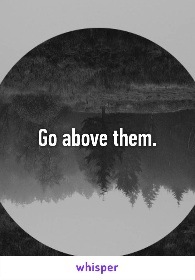 Go above them.