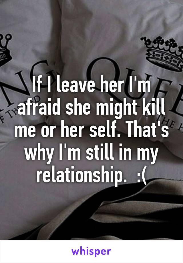 If I leave her I'm afraid she might kill me or her self. That's why I'm still in my relationship.  :(