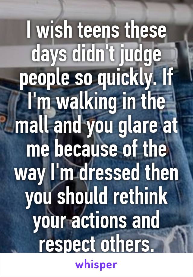 I wish teens these days didn't judge people so quickly. If I'm walking in the mall and you glare at me because of the way I'm dressed then you should rethink your actions and respect others.