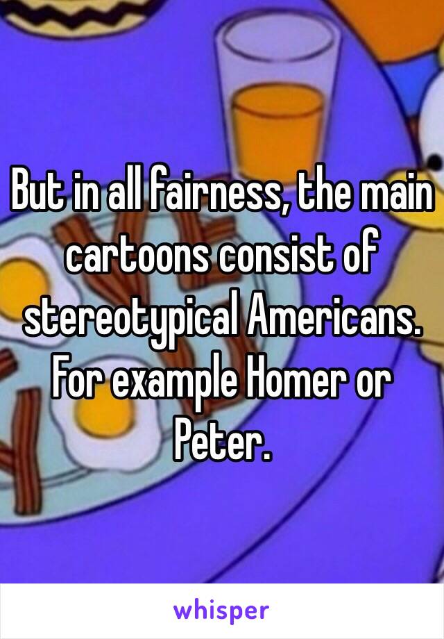 But in all fairness, the main cartoons consist of stereotypical Americans. For example Homer or Peter.