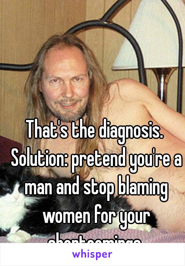 That's the diagnosis. Solution: pretend you're a man and stop blaming women for your shortcomings.