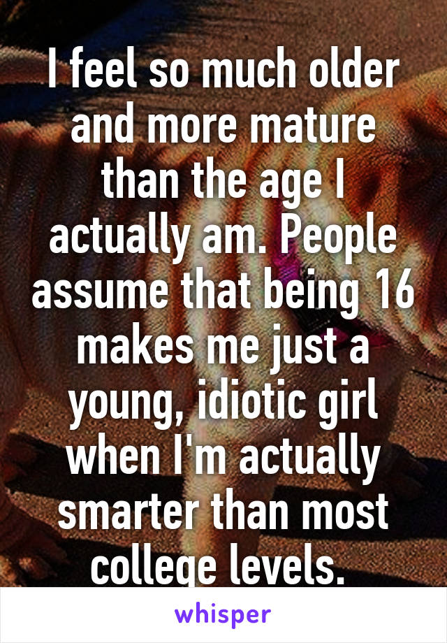 I feel so much older and more mature than the age I actually am. People assume that being 16 makes me just a young, idiotic girl when I'm actually smarter than most college levels. 