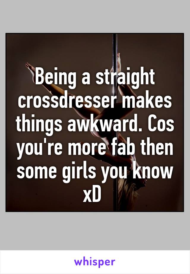 Being a straight crossdresser makes things awkward. Cos you're more fab then some girls you know xD 