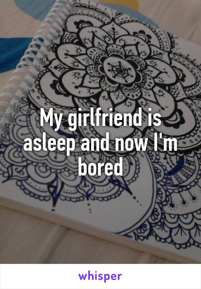 My girlfriend is asleep and now I'm bored