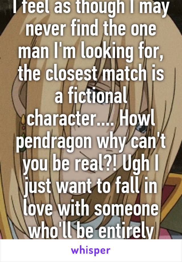 I feel as though I may never find the one man I'm looking for, the closest match is a fictional character.... Howl pendragon why can't you be real?! Ugh I just want to fall in love with someone who'll be entirely crazy for me :(