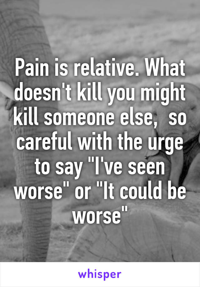 Pain is relative. What doesn't kill you might kill someone else,  so careful with the urge to say "I've seen worse" or "It could be worse"