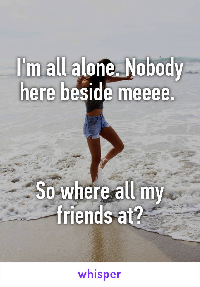 I'm all alone. Nobody here beside meeee. 



So where all my friends at?