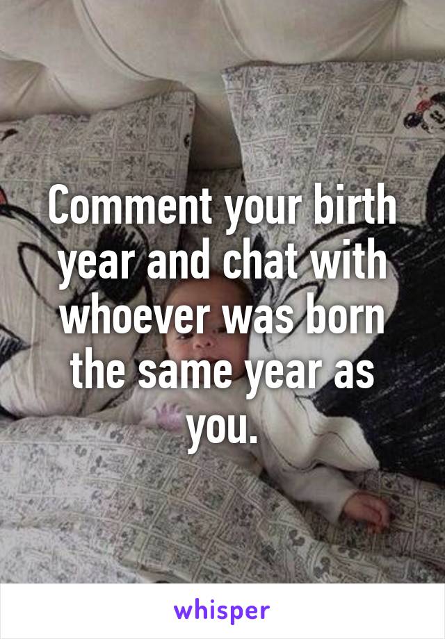 Comment your birth year and chat with whoever was born the same year as you.