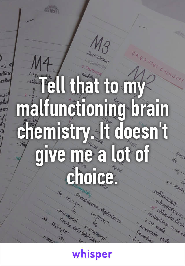 Tell that to my malfunctioning brain chemistry. It doesn't give me a lot of choice.