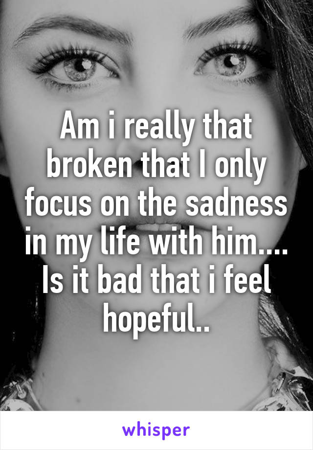 Am i really that broken that I only focus on the sadness in my life with him.... Is it bad that i feel hopeful..