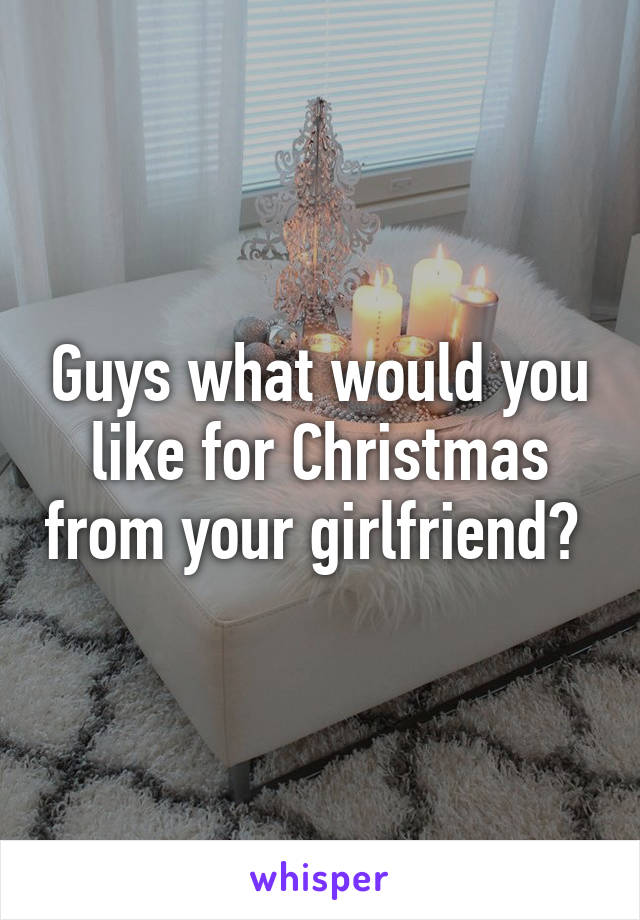 Guys what would you like for Christmas from your girlfriend? 