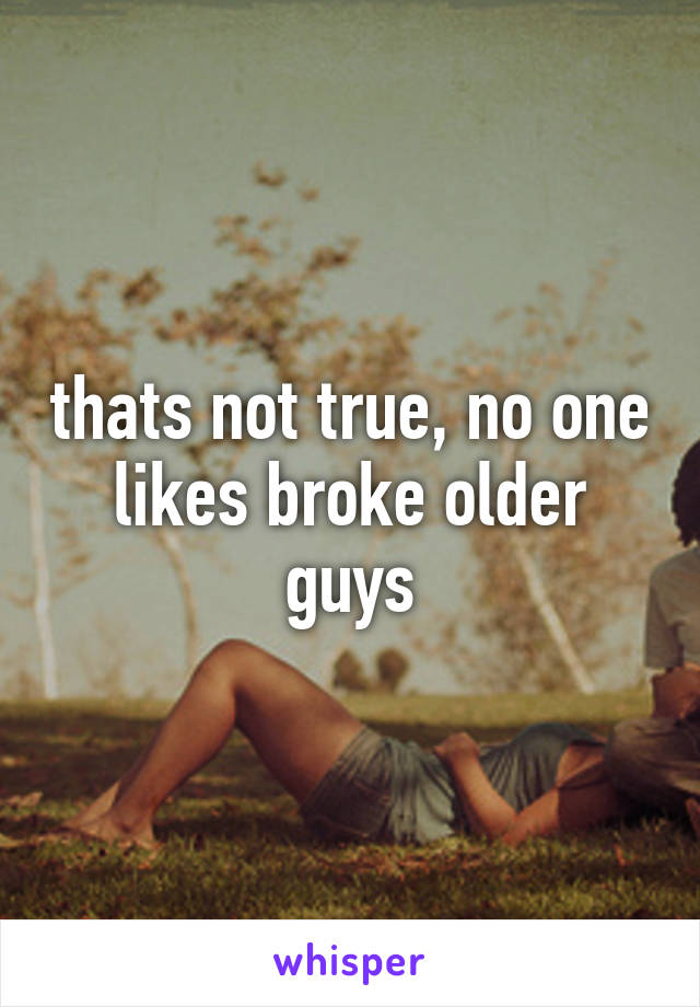 thats not true, no one likes broke older guys