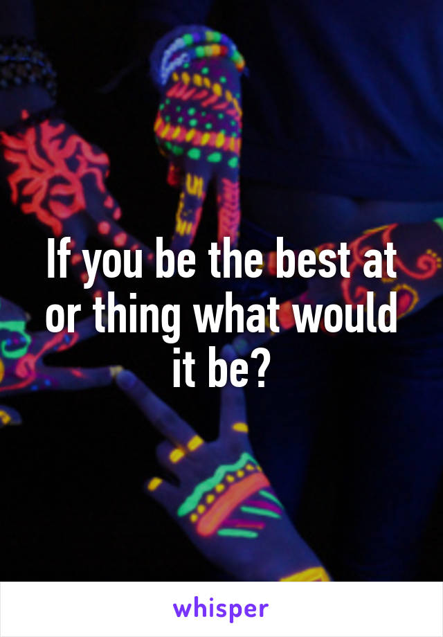 If you be the best at or thing what would it be?