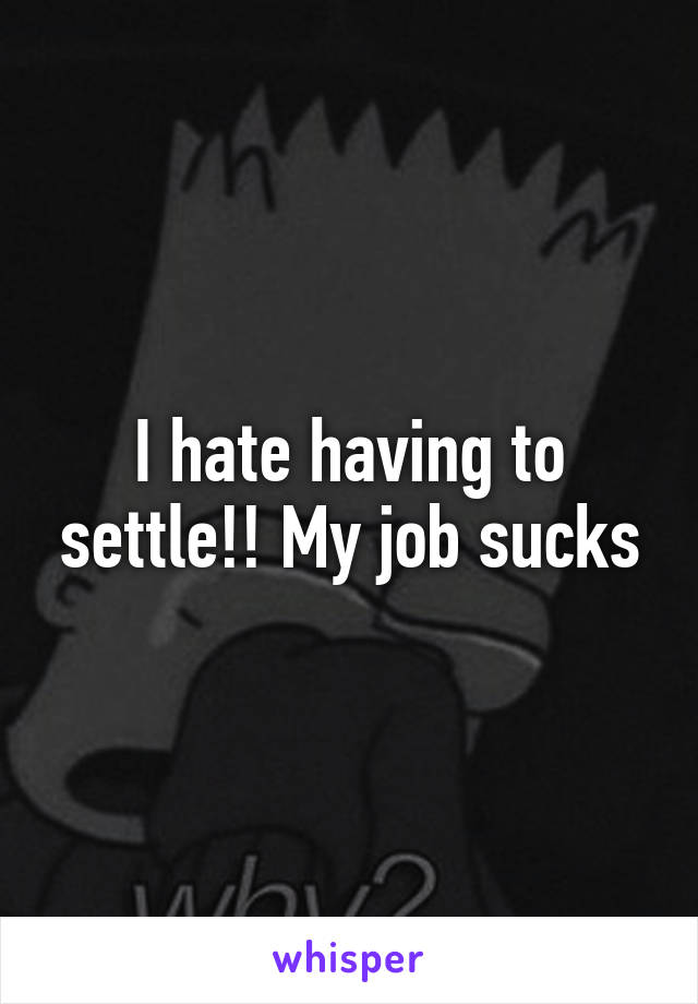 I hate having to settle!! My job sucks