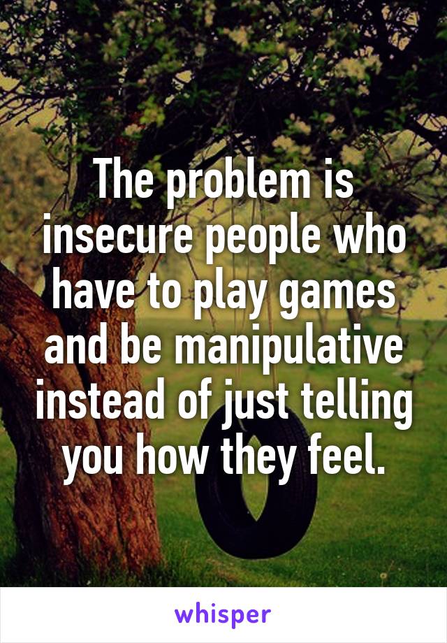 The problem is insecure people who have to play games and be manipulative instead of just telling you how they feel.