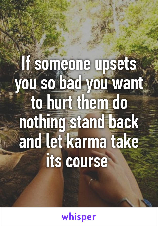 If someone upsets you so bad you want to hurt them do nothing stand back and let karma take its course 