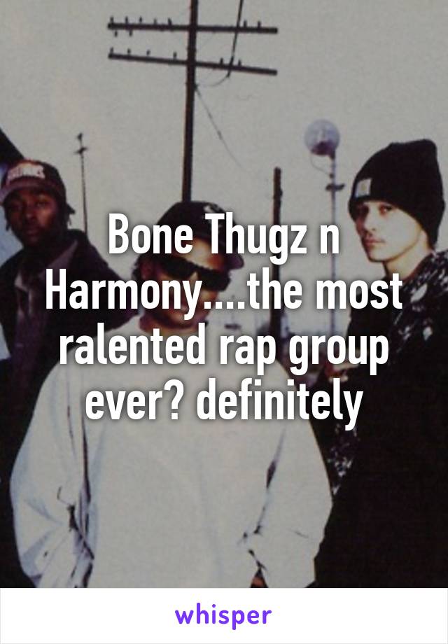 Bone Thugz n Harmony....the most ralented rap group ever? definitely