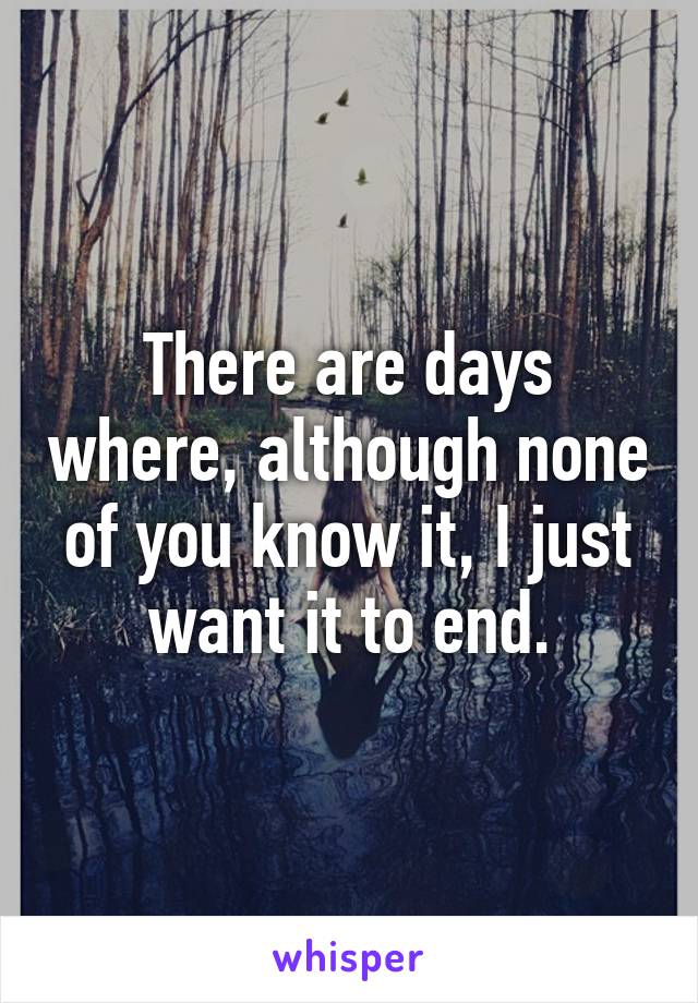 There are days where, although none of you know it, I just want it to end.