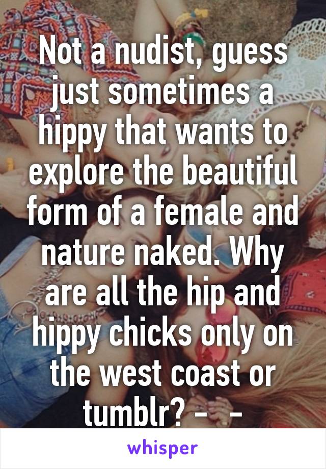 Not a nudist, guess just sometimes a hippy that wants to explore the beautiful form of a female and nature naked. Why are all the hip and hippy chicks only on the west coast or tumblr? -_-