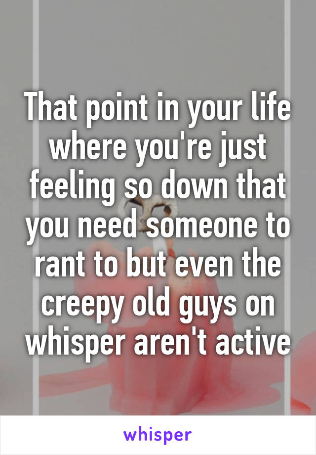 That point in your life where you're just feeling so down that you need someone to rant to but even the creepy old guys on whisper aren't active