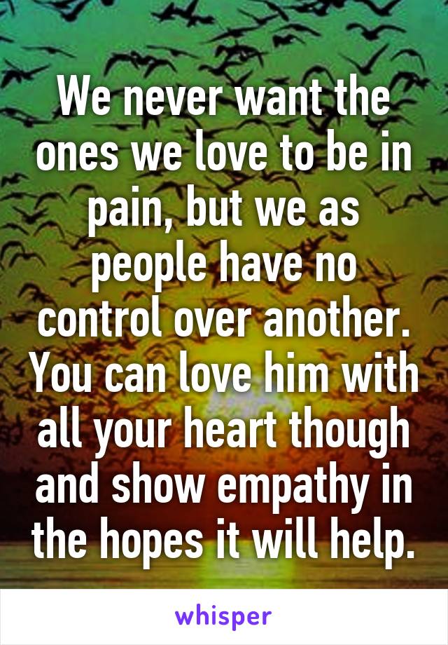 We never want the ones we love to be in pain, but we as people have no control over another. You can love him with all your heart though and show empathy in the hopes it will help.