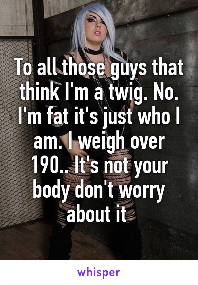 To all those guys that think I'm a twig. No. I'm fat it's just who I am. I weigh over 190.. It's not your body don't worry about it 