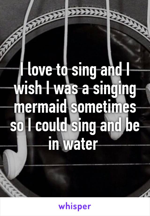 I love to sing and I wish I was a singing mermaid sometimes so I could sing and be in water 