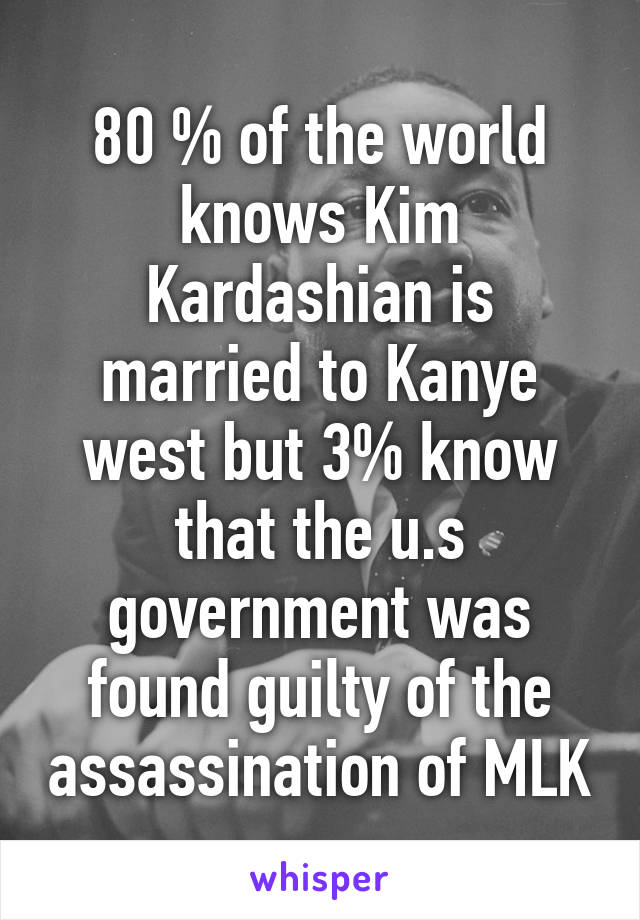 80 % of the world knows Kim Kardashian is married to Kanye west but 3% know that the u.s government was found guilty of the assassination of MLK