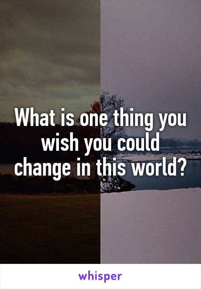 What is one thing you wish you could change in this world?