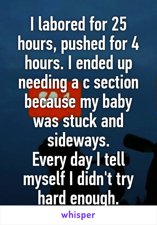 I labored for 25 hours, pushed for 4 hours. I ended up needing a c section because my baby was stuck and sideways.
Every day I tell myself I didn't try hard enough.