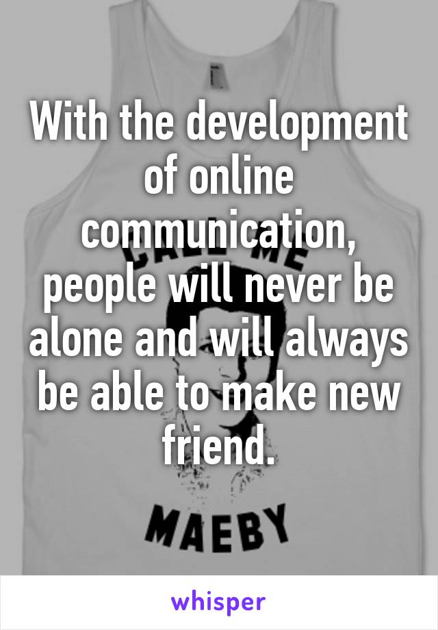 With the development of online communication, people will never be alone and will always be able to make new friend.
