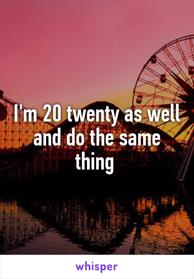 I'm 20 twenty as well and do the same thing 