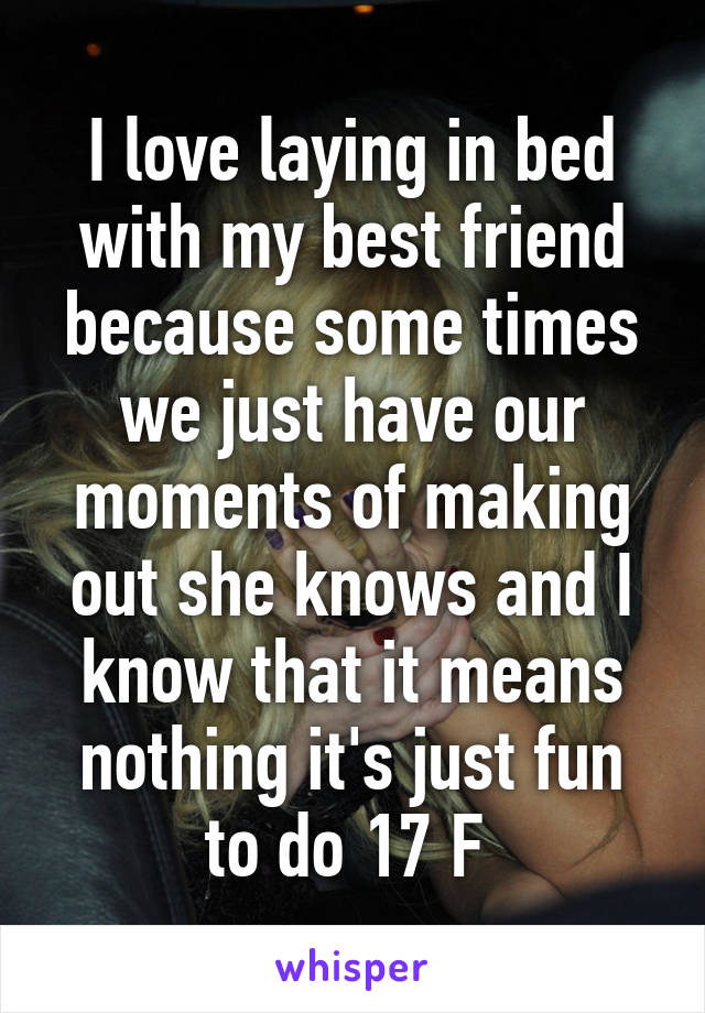 I love laying in bed with my best friend because some times we just have our moments of making out she knows and I know that it means nothing it's just fun to do 17 F 